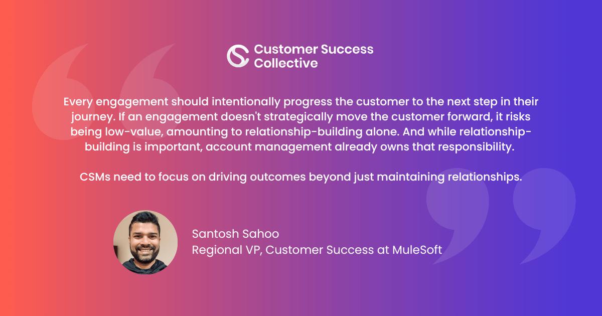 Every engagement should intentionally progress the customer to the next step in their journey. If an engagement doesn't strategically move the customer forward, it runs the risk of being non-valuable, amounting to mere relationship-building, which, while significant, is already being covered by an account team.It's not solely the purview of the CSM to maintain relationships. Instead, CSMs need to focus on driving outcomes.