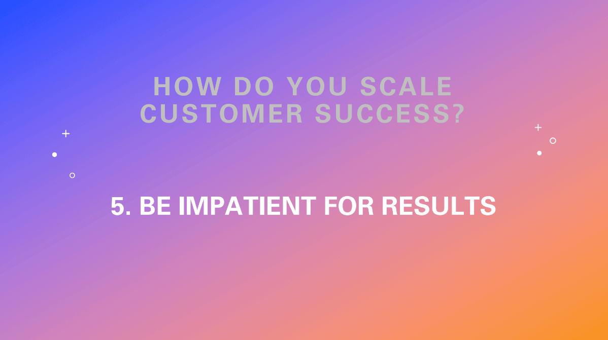 How do you scale customer success? Be impatient for results.